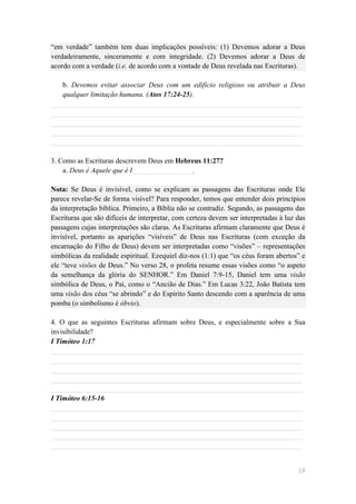 ―em verdade‖ também tem duas implicações possíveis: (1) Devemos adorar a Deus
verdadeiramente, sinceramente e com integridade. (2) Devemos adorar a Deus de
acordo com a verdade (i.e. de acordo com a vontade de Deus revelada nas Escrituras).

   b. Devemos evitar associar Deus com um edifício religioso ou atribuir a Deus
   qualquer limitação humana. (Atos 17:24-25).
______________________________________________________________________
______________________________________________________________________
______________________________________________________________________
______________________________________________________________________
______________________________________________________________________

3. Como as Escrituras descrevem Deus em Hebreus 11:27?
    a. Deus é Aquele que é I_________________.

Nota: Se Deus é invisível, como se explicam as passagens das Escrituras onde Ele
parece revelar-Se de forma visível? Para responder, temos que entender dois princípios
da interpretação bíblica. Primeiro, a Bíblia não se contradiz. Segundo, as passagens das
Escrituras que são difíceis de interpretar, com certeza devem ser interpretadas à luz das
passagens cujas interpretações são claras. As Escrituras afirmam claramente que Deus é
invisível, portanto as aparições ―visíveis‖ de Deus nas Escrituras (com exceção da
encarnação do Filho de Deus) devem ser interpretadas como ―visões‖ – representações
simbólicas da realidade espiritual. Ezequiel diz-nos (1:1) que ―os céus foram abertos‖ e
ele ―teve visões de Deus.‖ No verso 28, o profeta resume essas visões como ―o aspeto
da semelhança da glória do SENHOR.‖ Em Daniel 7:9-15, Daniel tem uma visão
simbólica de Deus, o Pai, como o ―Ancião de Dias.‖ Em Lucas 3:22, João Batista tem
uma visão dos céus ―se abrindo‖ e do Espírito Santo descendo com a aparência de uma
pomba (o simbolismo é óbvio).

4. O que as seguintes Escrituras afirmam sobre Deus, e especialmente sobre a Sua
invisibilidade?
I Timóteo 1:17
______________________________________________________________________
______________________________________________________________________
______________________________________________________________________
______________________________________________________________________
______________________________________________________________________
I Timóteo 6:15-16
______________________________________________________________________
______________________________________________________________________
______________________________________________________________________
______________________________________________________________________
______________________________________________________________________


                                                                                      18
 