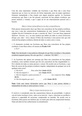 Uma das mais importantes verdades das Escrituras é que Deus não é uma força
impessoal que se move no universo de forma impensada, nem um poder caprichoso,
friamente manipulando a Sua criação com algum propósito egoísta. As Escrituras
ensinam-nos que Deus é um Ser pessoal, consciente da Sua própria existência, que
possui intelecto e vontade, e que é capaz de ter um relacionamento pessoal com o
homem.

               DEUS TEM CONSCIÊNCIA DA SUA EXISTÊNCIA
Pode parecer desnecessário dizer que Deus tem consciência da Sua própria existência,
mas essa é uma das características fundamentais de uma ―pessoa‖. Existem muitas
religiões fora do Cristianismo em que o conceito de ―deus‖ é ou uma força impessoal
(Budismo, Taoísmo, etc.), ou uma essência que habita em todas as coisas (Panteísmo
[Grego: pan, tudo + theos, deus]). O Deus das Escrituras é uma pessoa real, que está
ciente da Sua própria existência, distinta de todos os outros seres e coisas.

1. É claramente revelado nas Escrituras que Deus tem consciência da Sua própria
existência. Como Deus refere a Si mesmo em Êxodo 3:14?
    a. Eu S _____.

Nota: Esta declaração é uma poderosa afirmação de que Deus reconhece a Sua própria
existência enquanto pessoa. Ele sabe que Ele é – e declara: ―EU SOU‖.

2. As Escrituras não apenas nos ensinam que Deus tem consciência da Sua própria
existência, como também ensinam que Ele tem consciência da Sua singularidade (i.e.
Ele é distinto de todas as outras pessoas e coisas). De acordo com as Escrituras, o que
Deus diz acerca da Sua própria existência singular, independente de qualquer um ou de
qualquer outra coisa?
    a. Não há O__________ Deus além Dele (Isaías 45:21).
    b. Não há ninguém A____________ dele (Isaías 45:21).
    c. Não há ninguém a quem possamos F____________ (ou comparar) Deus (Isaías
    40:25).
    d. Não há ninguém que seja I___________ a Ele (Isaías 40:25).

Nota: Cada uma destas declarações prova que Deus é uma pessoa distinta e
independente de todas as outras pessoas e coisas.

                           DEUS TEM UM INTELECTO
O intelecto é considerado uma das características básicas da pessoalidade. A palavra
vem do Latim intellegere [inter, entre ou no meio de + legere, selecionar ou escolher] e
refere-se à capacidade de raciocinar, compreender ou entender. De acordo com as
Escrituras, Deus possui um intelecto que vai muito para além da compreensão humana.
Nada está além de Seu conhecimento ou entendimento.


                                                                                     20
 