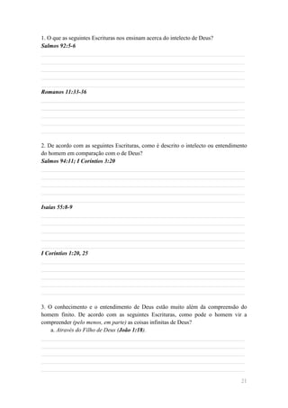 1. O que as seguintes Escrituras nos ensinam acerca do intelecto de Deus?
Salmos 92:5-6
______________________________________________________________________
______________________________________________________________________
______________________________________________________________________
______________________________________________________________________
______________________________________________________________________
Romanos 11:33-36
______________________________________________________________________
______________________________________________________________________
______________________________________________________________________
______________________________________________________________________
______________________________________________________________________

2. De acordo com as seguintes Escrituras, como é descrito o intelecto ou entendimento
do homem em comparação com o de Deus?
Salmos 94:11; I Coríntios 3:20
______________________________________________________________________
______________________________________________________________________
______________________________________________________________________
______________________________________________________________________
______________________________________________________________________
Isaías 55:8-9
______________________________________________________________________
______________________________________________________________________
______________________________________________________________________
______________________________________________________________________
______________________________________________________________________
I Coríntios 1:20, 25
______________________________________________________________________
______________________________________________________________________
______________________________________________________________________
______________________________________________________________________
______________________________________________________________________

3. O conhecimento e o entendimento de Deus estão muito além da compreensão do
homem finito. De acordo com as seguintes Escrituras, como pode o homem vir a
compreender (pelo menos, em parte) as coisas infinitas de Deus?
    a. Através do Filho de Deus (João 1:18).
______________________________________________________________________
______________________________________________________________________
______________________________________________________________________
______________________________________________________________________
______________________________________________________________________

                                                                                  21
 