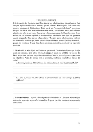 ______________________________________________________________________
______________________________________________________________________

                             DEUS É RELACIONAL
É testemunho das Escrituras que Deus deseja um relacionamento pessoal com a Sua
criação, especialmente com o homem, que foi criado à Sua imagem. Esta é uma das
maiores verdades do Cristianismo. Deus não é um ―pronome indefinido‖ impessoal,
incapaz de entrar num relacionamento com outros, e o homem não é um acidente
cósmico sozinho no universo. Deus criou o homem para que ele O conhecesse e fosse
recetor da Sua bondade. Quando o relacionamento do homem com Deus foi quebrado
devido ao pecado, Deus enviou o Seu próprio Filho para que o relacionamento pudesse
ser restaurado. Aqueles que foram reconciliados com Deus, através da fé no Seu Filho,
podem ter confiança de que Deus busca um relacionamento pessoal, vivo e crescente
com eles.

1. De Génesis a Apocalipse, as Escrituras apresentam Deus como alguém que deseja
estar em comunhão com a Sua criação. É adequado dizer que a Bíblia é a história de
Deus procurando restaurar o relacionamento com o homem, que foi quebrado por causa
da rebelião de Adão. De acordo com as Escrituras, qual foi o resultado do pecado de
Adão?
    a. Como o pecado de Adão afetou a sua atitude diante de Deus (Génesis 3:8-10)?
______________________________________________________________________
______________________________________________________________________
______________________________________________________________________
______________________________________________________________________
______________________________________________________________________
    b. Como o pecado de Adão afetou o relacionamento de Deus consigo (Génesis
    3:23-24)?
______________________________________________________________________
______________________________________________________________________
______________________________________________________________________
______________________________________________________________________
______________________________________________________________________

2. Como Isaías 59:1-2 explica a mudança no relacionamento de Deus com Adão? O que
nos ensina acerca do nosso próprio pecado e de como ele afeta o nosso relacionamento
com Deus?
______________________________________________________________________
______________________________________________________________________
______________________________________________________________________
______________________________________________________________________
______________________________________________________________________



                                                                                  24
 