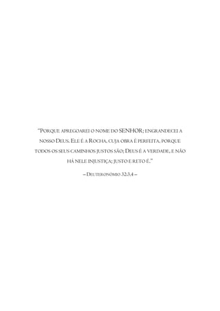 “PORQUE APREGOAREI O NOME DO SENHOR; ENGRANDECEI A
 NOSSO DEUS. ELE É A ROCHA, CUJA OBRA É PERFEITA, PORQUE

TODOS OS SEUS CAMINHOS JUSTOS SÃO; DEUS É A VERDADE, E NÃO

            HÁ NELE INJUSTIÇA; JUSTO E RETO É.”

                  – DEUTERONÓMIO 32:3,4 –
 