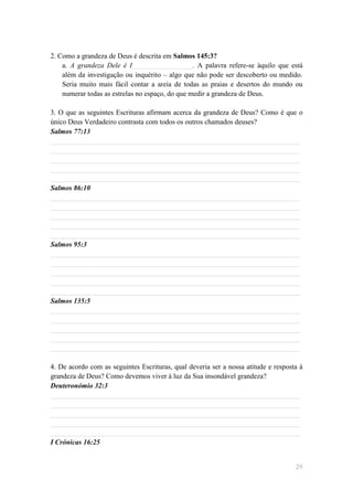 2. Como a grandeza de Deus é descrita em Salmos 145:3?
    a. A grandeza Dele é I_________________. A palavra refere-se àquilo que está
    além da investigação ou inquérito – algo que não pode ser descoberto ou medido.
    Seria muito mais fácil contar a areia de todas as praias e desertos do mundo ou
    numerar todas as estrelas no espaço, do que medir a grandeza de Deus.

3. O que as seguintes Escrituras afirmam acerca da grandeza de Deus? Como é que o
único Deus Verdadeiro contrasta com todos os outros chamados deuses?
Salmos 77:13
______________________________________________________________________
______________________________________________________________________
______________________________________________________________________
______________________________________________________________________
______________________________________________________________________
Salmos 86:10
______________________________________________________________________
______________________________________________________________________
______________________________________________________________________
______________________________________________________________________
______________________________________________________________________
Salmos 95:3
______________________________________________________________________
______________________________________________________________________
______________________________________________________________________
______________________________________________________________________
______________________________________________________________________
Salmos 135:5
______________________________________________________________________
______________________________________________________________________
______________________________________________________________________
______________________________________________________________________
______________________________________________________________________

4. De acordo com as seguintes Escrituras, qual deveria ser a nossa atitude e resposta à
grandeza de Deus? Como devemos viver à luz da Sua insondável grandeza?
Deuteronómio 32:3
______________________________________________________________________
______________________________________________________________________
______________________________________________________________________
______________________________________________________________________
______________________________________________________________________
I Crónicas 16:25


                                                                                    29
 