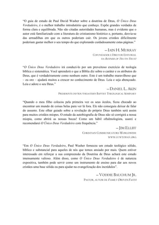 ―O guia de estudo de Paul David Washer sobre a doutrina de Deus, O Único Deus
Verdadeiro, é o melhor trabalho introdutório que conheço. Expõe grandes verdades de
forma clara e equilibrada. Não são citadas autoridades humanas, mas é evidente que o
autor está familiarizado com a literatura do cristianismo histórico e, portanto, desvia-se
das armadilhas em que os outros poderiam cair. Os jovens cristãos dificilmente
poderiam gastar melhor o seu tempo do que explorando cuidadosamente estas páginas.‖

                                                                 – IAIN H. MURRAY
                                                       COFUNDADOR E DIRETOR EDITORIAL
                                                              DA BANNER OF TRUTH TRUST


―O Único Deus Verdadeiro irá conduzi-lo por um proveitoso exercício de teologia
bíblica e sistemática. Você aprenderá o que a Bíblia diz sobre o caráter e os atributos do
Deus, que é verdadeiramente como nenhum outro. Este é um trabalho maravilhoso que
– eu oro – ajudará muitos a crescer no conhecimento de Deus. Leia e seja abençoado.
Leia e adore o seu Deus.‖
                                                                  – DANIEL L. AKIN
                            PRESIDENTE DO SOUTHEASTERN BAPTIST THEOLOGICAL SEMINARY

―Quando o meu filho colocou pela primeira vez os seus óculos, ficou chocado ao
encontrar um mundo de coisas belas para ver lá fora. Ele não conseguia deixar de falar
do assunto. Este olhar guiado sobre a revelação do próprio Deus também será assim
para muitos cristãos míopes. O estudo da autobiografia de Deus não só corrigirá a nossa
miopia, como abrirá as nossas bocas! Como um hábil oftalmologista, usarei e
recomendarei O Único Deus Verdadeiro com frequência.‖
                                                                         – JIM ELLIFF
                                               CHRISTIAN COMMUNICATORS WORLDWIDE
                                                               WWW.CCWTODAY.ORG


―Em O Único Deus Verdadeiro, Paul Washer forneceu um estudo teológico sólido,
bíblico e substancial para aqueles de nós que temos ansiado por mais. Quem estiver
interessado em reforçar a sua compreensão da Doutrina de Deus achará este estudo
imensamente valioso. Além disso, como O Único Deus Verdadeiro é de natureza
expositiva, também pode servir como um instrumento de ensino para dar aos novos
cristãos uma base sólida ou para ajudar na evangelização dos incrédulos‖.

                                                          – VODDIE BAUCHUM JR.
                                                PASTOR, AUTOR DE FAMILY DRIVEN FAITH
 