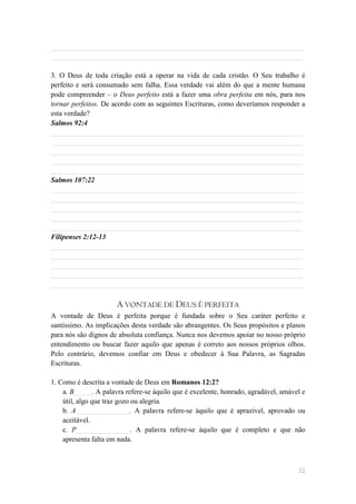 ______________________________________________________________________
______________________________________________________________________

3. O Deus de toda criação está a operar na vida de cada cristão. O Seu trabalho é
perfeito e será consumado sem falha. Essa verdade vai além do que a mente humana
pode compreender – o Deus perfeito está a fazer uma obra perfeita em nós, para nos
tornar perfeitos. De acordo com as seguintes Escrituras, como deveríamos responder a
esta verdade?
Salmos 92:4
______________________________________________________________________
______________________________________________________________________
______________________________________________________________________
______________________________________________________________________
______________________________________________________________________
Salmos 107:22
______________________________________________________________________
______________________________________________________________________
______________________________________________________________________
______________________________________________________________________
______________________________________________________________________
Filipenses 2:12-13
______________________________________________________________________
______________________________________________________________________
______________________________________________________________________
______________________________________________________________________
______________________________________________________________________

                      A VONTADE DE DEUS É PERFEITA
A vontade de Deus é perfeita porque é fundada sobre o Seu caráter perfeito e
santíssimo. As implicações desta verdade são abrangentes. Os Seus propósitos e planos
para nós são dignos de absoluta confiança. Nunca nos devemos apoiar no nosso próprio
entendimento ou buscar fazer aquilo que apenas é correto aos nossos próprios olhos.
Pelo contrário, devemos confiar em Deus e obedecer à Sua Palavra, as Sagradas
Escrituras.

1. Como é descrita a vontade de Deus em Romanos 12:2?
    a. B_____. A palavra refere-se àquilo que é excelente, honrado, agradável, amável e
    útil, algo que traz gozo ou alegria.
    b. A_______________. A palavra refere-se àquilo que é aprazível, aprovado ou
    aceitável.
    c. P_______________. A palavra refere-se àquilo que é completo e que não
    apresenta falta em nada.



                                                                                    32
 