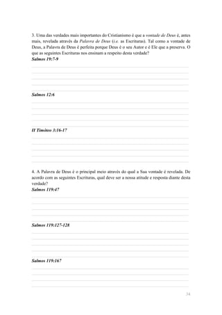 3. Uma das verdades mais importantes do Cristianismo é que a vontade de Deus é, antes
mais, revelada através da Palavra de Deus (i.e. as Escrituras). Tal como a vontade de
Deus, a Palavra de Deus é perfeita porque Deus é o seu Autor e é Ele que a preserva. O
que as seguintes Escrituras nos ensinam a respeito desta verdade?
Salmos 19:7-9
______________________________________________________________________
______________________________________________________________________
______________________________________________________________________
______________________________________________________________________
______________________________________________________________________
Salmos 12:6
______________________________________________________________________
______________________________________________________________________
______________________________________________________________________
______________________________________________________________________
______________________________________________________________________
II Timóteo 3:16-17
______________________________________________________________________
______________________________________________________________________
______________________________________________________________________
______________________________________________________________________
______________________________________________________________________

4. A Palavra de Deus é o principal meio através do qual a Sua vontade é revelada. De
acordo com as seguintes Escrituras, qual deve ser a nossa atitude e resposta diante desta
verdade?
Salmos 119:47
______________________________________________________________________
______________________________________________________________________
______________________________________________________________________
______________________________________________________________________
______________________________________________________________________
Salmos 119:127-128
______________________________________________________________________
______________________________________________________________________
______________________________________________________________________
______________________________________________________________________
______________________________________________________________________
Salmos 119:167
______________________________________________________________________
______________________________________________________________________
______________________________________________________________________
______________________________________________________________________

                                                                                      34
 