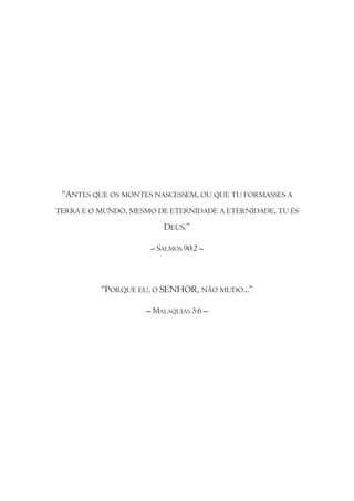 “ANTES QUE OS MONTES NASCESSEM, OU QUE TU FORMASSES A
TERRA E O MUNDO, MESMO DE ETERNIDADE A ETERNIDADE, TU ÉS

                        DEUS.”

                     – SALMOS 90:2 –



          “PORQUE EU, O SENHOR, NÃO MUDO...”

                    – MALAQUIAS 3:6 –
 