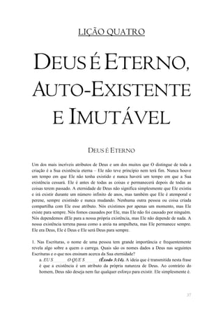 LIÇÃO QUATRO


DEUS É ETERNO,
AUTO-EXISTENTE
           E IMUTÁVEL
                             DEUS É ETERNO
Um dos mais incríveis atributos de Deus e um dos muitos que O distingue de toda a
criação é a Sua existência eterna – Ele não teve princípio nem terá fim. Nunca houve
um tempo em que Ele não tenha existido e nunca haverá um tempo em que a Sua
existência cessará. Ele é antes de todas as coisas e permanecerá depois de todas as
coisas terem passado. A eternidade de Deus não significa simplesmente que Ele existiu
e irá existir durante um número infinito de anos, mas também que Ele é atemporal e
perene, sempre existindo e nunca mudando. Nenhuma outra pessoa ou coisa criada
compartilha com Ele esse atributo. Nós existimos por apenas um momento, mas Ele
existe para sempre. Nós fomos causados por Ele, mas Ele não foi causado por ninguém.
Nós dependemos dEle para a nossa própria existência, mas Ele não depende de nada. A
nossa existência terrena passa como a areia na ampulheta, mas Ele permanece sempre.
Ele era Deus, Ele é Deus e Ele será Deus para sempre.

1. Nas Escrituras, o nome de uma pessoa tem grande importância e frequentemente
revela algo sobre a quem o carrega. Quais são os nomes dados a Deus nas seguintes
Escrituras e o que nos ensinam acerca da Sua eternidade?
    a. EU S______ O QUE S______ (Êxodo 3:14). A ideia que é transmitida nesta frase
    é que a existência é um atributo da própria natureza de Deus. Ao contrário do
    homem, Deus não deseja nem faz qualquer esforço para existir. Ele simplesmente é.




                                                                                  37
 