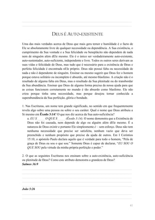______________________________________________________________________
______________________________________________________________________


                       DEUS É AUTO-EXISTENTE
Uma das mais verdades acerca de Deus que mais gera temor e humildade é o facto de
Ele se absolutamente livre de qualquer necessidade ou dependência. A Sua existência, o
cumprimento da Sua vontade e a Sua felicidade ou beneplácito não dependem de nada
nem de ninguém além dEle mesmo. Ele é o único ser verdadeiramente auto-existente,
auto-sustentador, auto-suficiente, independente e livre. Todos os outros seres derivam as
suas vidas e felicidade de Deus, mas tudo que é necessário para a existência de Deus e
perfeita felicidade é encontrada nEle próprio. Deus não possui falta ou necessidade de
nada e não é dependente de ninguém. Ensinar ou mesmo sugerir que Deus fez o homem
porque estava solitário ou incompleto é absurdo, até mesmo blasfemo. A criação não é o
resultado de alguma falta em Deus, mas o resultado da Sua plenitude ou do transbordar
da Sua abundância. Ensinar que Deus de alguma forma precisa da nossa ajuda para que
as coisas funcionem corretamente no mundo é tão absurdo como blasfemo. Ele não
criou porque tinha uma necessidade, mas porque desejou tornar conhecida a
superabundância da Sua perfeição, glória e bondade.

1. Nas Escrituras, um nome tem grande significado, no sentido em que frequentemente
revela algo sobre uma pessoa ou sobre o seu caráter. Qual o nome que Deus atribuiu a
Si mesmo em Êxodo 3:14? O que nos diz acerca da Sua auto-suficiência?
    a. EU S_____ O QUE S_____ (Êxodo 3:14). O nome demonstra que a Existência de
    Deus não foi causada, nem depende de algo ou alguém além dEle mesmo. É a
    natureza de Deus existir e portanto Ele simplesmente é – sem esforço. Deus não tem
    nenhuma necessidade que precise ser satisfeita, nenhum vazio que deva ser
    preenchido e nenhum propósito que precise da ajuda de outros. Em I Coríntios
    15:10, o apóstolo Paulo declara aquilo que é verdade para todo o homem, ―Pela de
    graça de Deus eu sou o que sou.‖ Somente Deus é capaz de declarar, ―EU SOU O
    QUE SOU pela virtude da minha própria perfeição e poder.‖

2. O que as seguintes Escrituras nos ensinam sobre a auto-existência, auto-suficiência
ou plenitude de Deus? Como este atributo demonstra a grandeza de Deus?
Salmos 36:9
______________________________________________________________________
______________________________________________________________________
______________________________________________________________________
______________________________________________________________________
______________________________________________________________________
João 5:26
______________________________________________________________________
______________________________________________________________________

                                                                                      41
 