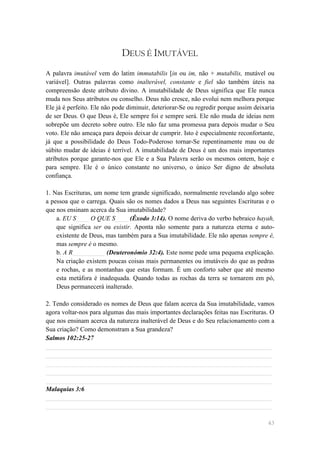 DEUS É IMUTÁVEL
A palavra imutável vem do latim immutabilis [in ou im, não + mutabilis, mutável ou
variável]. Outras palavras como inalterável, constante e fiel são também úteis na
compreensão deste atributo divino. A imutabilidade de Deus significa que Ele nunca
muda nos Seus atributos ou conselho. Deus não cresce, não evolui nem melhora porque
Ele já é perfeito. Ele não pode diminuir, deteriorar-Se ou regredir porque assim deixaria
de ser Deus. O que Deus é, Ele sempre foi e sempre será. Ele não muda de ideias nem
sobrepõe um decreto sobre outro. Ele não faz uma promessa para depois mudar o Seu
voto. Ele não ameaça para depois deixar de cumprir. Isto é especialmente reconfortante,
já que a possibilidade do Deus Todo-Poderoso tornar-Se repentinamente mau ou de
súbito mudar de ideias é terrível. A imutabilidade de Deus é um dos mais importantes
atributos porque garante-nos que Ele e a Sua Palavra serão os mesmos ontem, hoje e
para sempre. Ele é o único constante no universo, o único Ser digno de absoluta
confiança.

1. Nas Escrituras, um nome tem grande significado, normalmente revelando algo sobre
a pessoa que o carrega. Quais são os nomes dados a Deus nas seguintes Escrituras e o
que nos ensinam acerca da Sua imutabilidade?
    a. EU S____ O QUE S____ (Êxodo 3:14). O nome deriva do verbo hebraico hayah,
    que significa ser ou existir. Aponta não somente para a natureza eterna e auto-
    existente de Deus, mas também para a Sua imutabilidade. Ele não apenas sempre é,
    mas sempre é o mesmo.
    b. A R__________ (Deuteronómio 32:4). Este nome pede uma pequena explicação.
    Na criação existem poucas coisas mais permanentes ou imutáveis do que as pedras
    e rochas, e as montanhas que estas formam. É um conforto saber que até mesmo
    esta metáfora é inadequada. Quando todas as rochas da terra se tornarem em pó,
    Deus permanecerá inalterado.

2. Tendo considerado os nomes de Deus que falam acerca da Sua imutabilidade, vamos
agora voltar-nos para algumas das mais importantes declarações feitas nas Escrituras. O
que nos ensinam acerca da natureza inalterável de Deus e do Seu relacionamento com a
Sua criação? Como demonstram a Sua grandeza?
Salmos 102:25-27
______________________________________________________________________
______________________________________________________________________
______________________________________________________________________
______________________________________________________________________
______________________________________________________________________
Malaquias 3:6
______________________________________________________________________
______________________________________________________________________

                                                                                      43
 