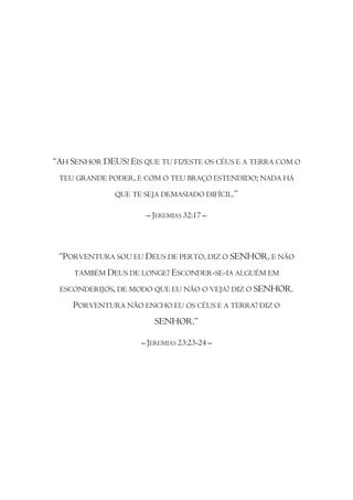 “AH SENHOR DEUS! EIS QUE TU FIZESTE OS CÉUS E A TERRA COM O
 TEU GRANDE PODER, E COM O TEU BRAÇO ESTENDIDO; NADA HÁ

              QUE TE SEJA DEMASIADO DIFÍCIL.”

                      – JEREMIAS 32:17 –



 “PORVENTURA SOU EU DEUS DE PERTO, DIZ O SENHOR, E NÃO
     TAMBÉM DEUS DE LONGE? ESCONDER-SE-IA ALGUÉM EM

 ESCONDERIJOS, DE MODO QUE EU NÃO O VEJA? DIZ O SENHOR.

    PORVENTURA NÃO ENCHO EU OS CÉUS E A TERRA? DIZ O
                         SENHOR.”

                     – JEREMIAS 23:23-24 –
 