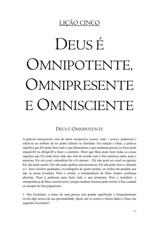 LIÇÃO CINCO


                         DEUS É
 OMNIPOTENTE,
 OMNIPRESENTE
 E OMNISCIENTE
                         DEUS É OMNIPOTENTE
A palavra omnipotente vem do latim omnipotens [omnis, todo + potens, poderoso] e
refere-se ao atributo de ter poder infinito ou ilimitado. Em relação a Deus, a palavra
significa que Ele pode fazer tudo o que determinou e que nenhuma pessoa ou força pode
impedi-lO ou obrigá-lO a fazer o contrário. Dizer que Deus pode fazer todas as coisas
significa que Ele pode fazer tudo que está de acordo com a Sua natureza santa, justa e
amorosa. Ele não pode contradizer-Se a Si mesmo – Ele não pode ser cruel ou egoísta;
Ele não pode mentir; Ele não pode quebrar uma promessa; Ele não pode fazer o absurdo
(i.e. fazer círculos quadrados, ou triângulos de quatro pontas, ou rochas tão pesadas que
não as possa levantar). Para o cristão, a omnipotência de Deus inspira confiança
absoluta. Deus é poderoso para fazer tudo o que prometeu. Para o incrédulo, a
omnipotência de Deus suscita terror, porque nenhum homem pode resistir à Sua vontade
ou escapar do Seu julgamento.

1. Nas Escrituras, o nome de uma pessoa tem grande significado e frequentemente
revela algo acerca da sua personalidade. Quais são os nomes e títulos dados a Deus nas
seguintes Escrituras?

                                                                                      48
 