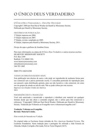 O ÚNICO DEUS VERDADEIRO
O ÚNICO DEUS VERDADEIRO – THE ONE TRUE GOD
Copyright© 2004 por Paul David Washer da HeartCry Missionary Society.
Publicado por HeartCry Missionary Society.

HISTÓRICO DE PUBLICAÇÃO:
1ª Edição impressa em 2004.
2ª Edição impressa em 2007.
3ª Edição, revista e ampliada em 2009.
4ª Edição, impressa pela HeartCry Missionary Society, 2011.

Design da capa e grafismo de Jonathan Green.

Para mais informações ou cópias de O Único Deus Verdadeiro e outros recursos escritos:
HEARTCRY MISSIONARY SOCIETY
P.O. Box 2309
Radford, VA 24068 USA
www.heartcrymissionary.com
info@heartcrymissionary.com
540-707-1005

ISBN 978-1466316300

TODOS OS DIREITOS RESERVADOS.
Esta publicação tem direitos de autor e não pode ser reproduzida de nenhuma forma para
uso comercial sem a prévia permissão escrita. É concedida permissão de reprodução para
uso pessoal e para distribuição gratuita, para uso não lucrativo e não comercial, tal como
uso em grupos de estudo ou sala de aula. Não se pode cobrar por este recurso.
Impresso nos Estados Unidos da América.
2011

PERMISSÕES DESTA TRADUÇÃO:
Você está autorizado e incentivado a reproduzir e distribuir este material em qualquer
formato desde que não altere o conteúdo original, não o utilize para fins comerciais e
referencie: ―Copyright© 2004 por Paul David Washer. Publicado por HeartCry Missionary
Society. Traduzido por Voltemos ao Evangelho www.voltemosaoevangelho.com‖.

Tradução: Voltemos ao Evangelho.
Revisão: Material Cristão.

Esta revisão foi baseada na 4ª edição.

No original todas as Escrituras foram retiradas da New American Standard Version, The
Lockman Foundation. Nesta tradução para o português foi utilizada a João Ferreira de
Almeida, Edição Corrigida e Revisada, Fiel ao Texto Original (ACF).
 