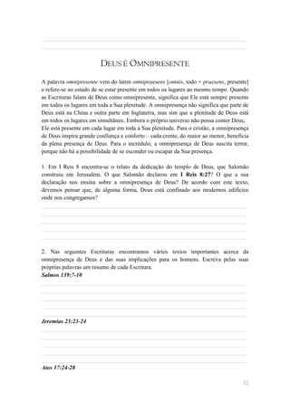 ______________________________________________________________________
______________________________________________________________________


                        DEUS É OMNIPRESENTE
A palavra omnipresente vem do latim omnipraesens [omnis, todo + praesens, presente]
e refere-se ao estado de se estar presente em todos os lugares ao mesmo tempo. Quando
as Escrituras falam de Deus como omnipresente, significa que Ele está sempre presente
em todos os lugares em toda a Sua plenitude. A omnipresença não significa que parte de
Deus está na China e outra parte em Inglaterra, mas sim que a plenitude de Deus está
em todos os lugares em simultâneo. Embora o próprio universo não possa conter Deus,
Ele está presente em cada lugar em toda a Sua plenitude. Para o cristão, a omnipresença
de Deus inspira grande confiança e conforto – cada crente, do maior ao menor, beneficia
da plena presença de Deus. Para o incrédulo, a omnipresença de Deus suscita terror,
porque não há a possibilidade de se esconder ou escapar da Sua presença.

1. Em I Reis 8 encontra-se o relato da dedicação do templo de Deus, que Salomão
construiu em Jerusalém. O que Salomão declarou em I Reis 8:27? O que a sua
declaração nos ensina sobre a omnipresença de Deus? De acordo com este texto,
devemos pensar que, de alguma forma, Deus está confinado aos modernos edifícios
onde nos congregamos?
______________________________________________________________________
______________________________________________________________________
______________________________________________________________________
______________________________________________________________________
______________________________________________________________________

2. Nas seguintes Escrituras encontramos vários textos importantes acerca da
omnipresença de Deus e das suas implicações para os homens. Escreva pelas suas
próprias palavras um resumo de cada Escritura.
Salmos 139:7-10
______________________________________________________________________
______________________________________________________________________
______________________________________________________________________
______________________________________________________________________
______________________________________________________________________
Jeremias 23:23-24
______________________________________________________________________
______________________________________________________________________
______________________________________________________________________
______________________________________________________________________
______________________________________________________________________
Atos 17:24-28

                                                                                    52
 
