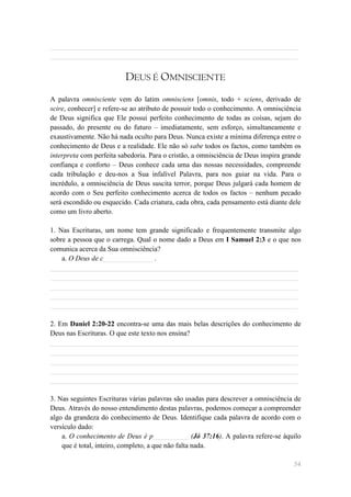 ______________________________________________________________________
______________________________________________________________________


                          DEUS É OMNISCIENTE
A palavra omnisciente vem do latim omnisciens [omnis, todo + sciens, derivado de
scire, conhecer] e refere-se ao atributo de possuir todo o conhecimento. A omnisciência
de Deus significa que Ele possui perfeito conhecimento de todas as coisas, sejam do
passado, do presente ou do futuro – imediatamente, sem esforço, simultaneamente e
exaustivamente. Não há nada oculto para Deus. Nunca existe a mínima diferença entre o
conhecimento de Deus e a realidade. Ele não só sabe todos os factos, como também os
interpreta com perfeita sabedoria. Para o cristão, a omnisciência de Deus inspira grande
confiança e conforto – Deus conhece cada uma das nossas necessidades, compreende
cada tribulação e deu-nos a Sua infalível Palavra, para nos guiar na vida. Para o
incrédulo, a omnisciência de Deus suscita terror, porque Deus julgará cada homem de
acordo com o Seu perfeito conhecimento acerca de todos os factos – nenhum pecado
será escondido ou esquecido. Cada criatura, cada obra, cada pensamento está diante dele
como um livro aberto.

1. Nas Escrituras, um nome tem grande significado e frequentemente transmite algo
sobre a pessoa que o carrega. Qual o nome dado a Deus em I Samuel 2:3 e o que nos
comunica acerca da Sua omnisciência?
    a. O Deus de c______________ .
______________________________________________________________________
______________________________________________________________________
______________________________________________________________________
______________________________________________________________________
______________________________________________________________________

2. Em Daniel 2:20-22 encontra-se uma das mais belas descrições do conhecimento de
Deus nas Escrituras. O que este texto nos ensina?
______________________________________________________________________
______________________________________________________________________
______________________________________________________________________
______________________________________________________________________
______________________________________________________________________

3. Nas seguintes Escrituras várias palavras são usadas para descrever a omnisciência de
Deus. Através do nosso entendimento destas palavras, podemos começar a compreender
algo da grandeza do conhecimento de Deus. Identifique cada palavra de acordo com o
versículo dado:
    a. O conhecimento de Deus é p__________ (Jó 37:16). A palavra refere-se àquilo
    que é total, inteiro, completo, a que não falta nada.

                                                                                     54
 