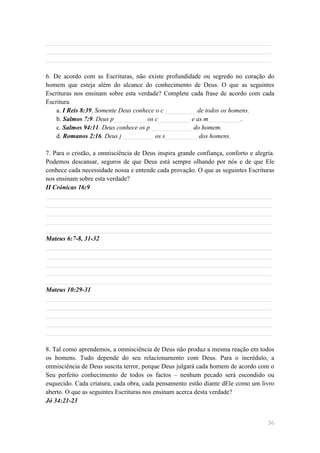 ______________________________________________________________________
______________________________________________________________________
______________________________________________________________________

6. De acordo com as Escrituras, não existe profundidade ou segredo no coração do
homem que esteja além do alcance do conhecimento de Deus. O que as seguintes
Escrituras nos ensinam sobre esta verdade? Complete cada frase de acordo com cada
Escritura.
    a. I Reis 8:39. Somente Deus conhece o c__________ de todos os homens.
    b. Salmos 7:9. Deus p__________ os c__________ e as m__________.
    c. Salmos 94:11. Deus conhece os p_____________ do homem.
    d. Romanos 2:16. Deus j__________ os s__________ dos homens.

7. Para o cristão, a omnisciência de Deus inspira grande confiança, conforto e alegria.
Podemos descansar, seguros de que Deus está sempre olhando por nós e de que Ele
conhece cada necessidade nossa e entende cada provação. O que as seguintes Escrituras
nos ensinam sobre esta verdade?
II Crónicas 16:9
______________________________________________________________________
______________________________________________________________________
______________________________________________________________________
______________________________________________________________________
______________________________________________________________________
Mateus 6:7-8, 31-32
______________________________________________________________________
______________________________________________________________________
______________________________________________________________________
______________________________________________________________________
______________________________________________________________________
Mateus 10:29-31
______________________________________________________________________
______________________________________________________________________
______________________________________________________________________
______________________________________________________________________
______________________________________________________________________

8. Tal como aprendemos, a omnisciência de Deus não produz a mesma reação em todos
os homens. Tudo depende do seu relacionamento com Deus. Para o incrédulo, a
omnisciência de Deus suscita terror, porque Deus julgará cada homem de acordo com o
Seu perfeito conhecimento de todos os factos – nenhum pecado será escondido ou
esquecido. Cada criatura, cada obra, cada pensamento estão diante dEle como um livro
aberto. O que as seguintes Escrituras nos ensinam acerca desta verdade?
Jó 34:21-23


                                                                                    56
 