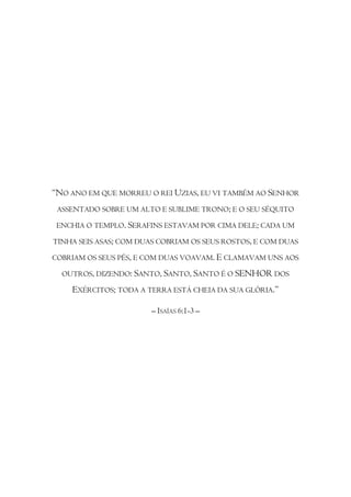 “NO ANO EM QUE MORREU O REI UZIAS, EU VI TAMBÉM AO SENHOR
 ASSENTADO SOBRE UM ALTO E SUBLIME TRONO; E O SEU SÉQUITO

 ENCHIA O TEMPLO. SERAFINS ESTAVAM POR CIMA DELE; CADA UM

TINHA SEIS ASAS; COM DUAS COBRIAM OS SEUS ROSTOS, E COM DUAS

COBRIAM OS SEUS PÉS, E COM DUAS VOAVAM. E CLAMAVAM UNS AOS

  OUTROS, DIZENDO: SANTO, SANTO, SANTO É O SENHOR DOS

    EXÉRCITOS; TODA A TERRA ESTÁ CHEIA DA SUA GLÓRIA.”

                        – ISAÍAS 6:1-3 –
 