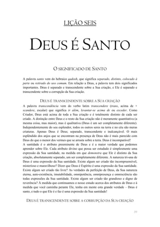 LIÇÃO SEIS


     DEUS É SANTO
                       O SIGNIFICADO DE SANTO
A palavra santo vem do hebraico qadosh, que significa separado, distinto, colocado à
parte ou retirado do uso comum. Em relação a Deus, a palavra tem dois significados
importantes. Deus é separado e transcendente sobre a Sua criação, e Ele é separado e
transcendente sobre a corrupção da Sua criação.

             DEUS É TRANSCENDENTE SOBRE A SUA CRIAÇÃO
A palavra transcendência vem do verbo latim transcendere (trans, acima de +
scandere, escalar) que significa ir além, levantar-se acima de ou exceder. Como
Criador, Deus está acima de toda a Sua criação e é totalmente distinto de cada ser
criado. A distinção entre Deus e o resto da Sua criação não é meramente quantitativa (a
mesma coisa, mas maior), mas é qualitativa (Deus é um ser completamente diferente).
Independentemente do seu esplendor, todos os outros seres na terra e no céu são meras
criaturas. Apenas Deus é Deus; separado, transcendente e inalcançável. O mais
esplêndido dos anjos que se encontram na presença de Deus não é mais parecido com
Deus do que o menor dos vermes que se arrasta sobre a terra. Deus é incomparável!
A santidade é o atributo preeminente de Deus e é a maior verdade que podemos
aprender sobre Ele. Cada atributo divino que possa ser estudado é simplesmente uma
expressão da Sua santidade, na medida em que demonstra que Ele é distinto da Sua
criação, absolutamente separado, um ser completamente diferente. A natureza tri-una de
Deus é uma expressão da Sua santidade. Existe algum ser criado tão incompreensível,
misterioso e maravilhoso? Dizer que Deus é Espírito é uma expressão da Sua santidade.
Existe algum ser criado tão livre? As verdades da perfeição de Deus, da Sua natureza
eterna, auto-existência, imutabilidade, omnipotência, omnipresença e omnisciência são
todas expressões da Sua santidade. Existe algum ser criado tão grandioso e digno de
reverência? À medida que continuamos o nosso estudo acerca dos atributos de Deus e à
medida que você caminha perante Ele, tenha em mente esta grande verdade – Deus é
santo, e tudo o que Ele é e faz é uma expressão da Sua santidade!

  DEUS É TRANSCENDENTE SOBRE A CORRUPÇÃO DA SUA CRIAÇÃO

                                                                                    59
 