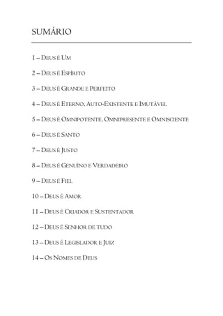 SUMÁRIO

1 – DEUS É UM

2 – DEUS É ESPÍRITO

3 – DEUS É GRANDE E PERFEITO

4 – DEUS É ETERNO, AUTO-EXISTENTE E IMUTÁVEL

5 – DEUS É OMNIPOTENTE, OMNIPRESENTE E OMNISCIENTE

6 – DEUS É SANTO

7 – DEUS É JUSTO

8 – DEUS É GENUÍNO E VERDADEIRO

9 – DEUS É FIEL

10 – DEUS É AMOR

11 – DEUS É CRIADOR E SUSTENTADOR

12 – DEUS É SENHOR DE TUDO

13 – DEUS É LEGISLADOR E JUIZ

14 – OS NOMES DE DEUS
 