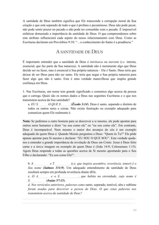 A santidade de Deus também significa que Ele transcende a corrupção moral da Sua
criação e que está separado de tudo o que é profano e pecaminoso. Deus não pode pecar,
não pode sentir prazer no pecado e não pode ter comunhão com o pecado. É impossível
enfatizar demasiado a importância da santidade de Deus. O que compreendemos sobre
este atributo influenciará cada aspeto do nosso relacionamento com Deus. Como as
Escrituras declaram em Provérbios 9:10: ―…o conhecimento do Santo é a prudência.‖


                          A SANTIDADE DE DEUS
É importante entender que a santidade de Deus é intrínseca ou inerente (i.e. interna,
essencial, que faz parte da Sua natureza). A santidade não é meramente algo que Deus
decide ser ou fazer, mas é essencial à Sua própria natureza – Ele é Santo. Deus teria que
deixar de ser Deus para não ser santo. Ele teria que negar a Sua própria natureza para
fazer algo que não é santo. Esta é uma verdade maravilhosa que inspira grande
confiança em Deus.

1. Nas Escrituras, um nome tem grande significado e comunica algo acerca da pessoa
que o carrega. Quais são os nomes dados a Deus nas seguintes Escrituras e o que nos
transmitem acerca da Sua santidade?
    a. EU S______ O QUE S______ (Êxodo 3:14). Deus é santo, separado e distinto de
    todos os outros seres e coisas. Não existe ilustração ou exemplo adequado para
    comunicar quem Ele realmente é.

Nota: Se pedirmos a outro homem para se descrever a si mesmo, ele pode apontar para
outros seres humanos e dizer ―eu sou como ele‖ ou ―eu sou como ela‖. Em contraste,
Deus é incomparável. Nem mesmo o maior dos arcanjos do céu é um exemplo
adequado de quem Deus é. Quando Moisés perguntou a Deus: ―Quem és Tu?‖ Ele pôde
apenas apontar para Si mesmo e declarar: ―EU SOU O QUE SOU‖. Esta verdade ajuda-
nos a entender a grande importância da revelação de Deus em Cristo. Jesus é Deus feito
carne e a única imagem ou exemplo de quem Deus é (João 14:9; Colossenses 1:15).
Agora Deus responde a todas as questões acerca de Si mesmo apontando para o Seu
Filho e declarando: ―Eu sou como Ele!‖.

   b. S__________ e T__________ (i.e. que inspira assombro, reverência, temor) é o
   Seu nome (Salmos 111:9). Um adequado entendimento da santidade de Deus
   resultará sempre em profunda reverência diante dEle.
   c. O A_______ e o S____________, que habita na eternidade, cujo nome é
   S__________ (Isaías 57:15).
   d. Nos versículos anteriores, palavras como santo, separado, temível, alto e sublime
   foram usadas para descrever a pessoa de Deus. O que estas palavras nos
   transmitem acerca da santidade de Deus?
______________________________________________________________________
______________________________________________________________________

                                                                                      60
 
