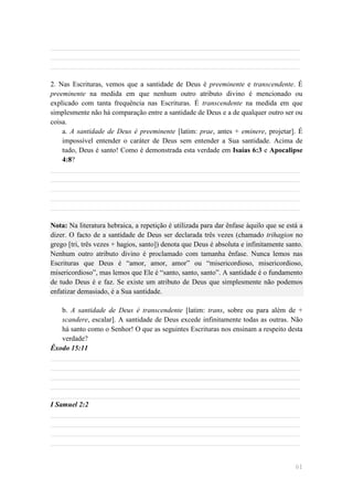 ______________________________________________________________________
______________________________________________________________________
______________________________________________________________________

2. Nas Escrituras, vemos que a santidade de Deus é preeminente e transcendente. É
preeminente na medida em que nenhum outro atributo divino é mencionado ou
explicado com tanta frequência nas Escrituras. É transcendente na medida em que
simplesmente não há comparação entre a santidade de Deus e a de qualquer outro ser ou
coisa.
    a. A santidade de Deus é preeminente [latim: prae, antes + eminere, projetar]. É
    impossível entender o caráter de Deus sem entender a Sua santidade. Acima de
    tudo, Deus é santo! Como é demonstrada esta verdade em Isaías 6:3 e Apocalipse
    4:8?
______________________________________________________________________
______________________________________________________________________
______________________________________________________________________
______________________________________________________________________
______________________________________________________________________

Nota: Na literatura hebraica, a repetição é utilizada para dar ênfase àquilo que se está a
dizer. O facto de a santidade de Deus ser declarada três vezes (chamado trihagion no
grego [tri, três vezes + hagios, santo]) denota que Deus é absoluta e infinitamente santo.
Nenhum outro atributo divino é proclamado com tamanha ênfase. Nunca lemos nas
Escrituras que Deus é ―amor, amor, amor‖ ou ―misericordioso, misericordioso,
misericordioso‖, mas lemos que Ele é ―santo, santo, santo‖. A santidade é o fundamento
de tudo Deus é e faz. Se existe um atributo de Deus que simplesmente não podemos
enfatizar demasiado, é a Sua santidade.

    b. A santidade de Deus é transcendente [latim: trans, sobre ou para além de +
    scandere, escalar]. A santidade de Deus excede infinitamente todas as outras. Não
    há santo como o Senhor! O que as seguintes Escrituras nos ensinam a respeito desta
    verdade?
Êxodo 15:11
______________________________________________________________________
______________________________________________________________________
______________________________________________________________________
______________________________________________________________________
______________________________________________________________________
I Samuel 2:2
______________________________________________________________________
______________________________________________________________________
______________________________________________________________________
______________________________________________________________________


                                                                                       61
 