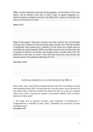 Nota: A palavra traduzida abominação nesta passagem e em Provérbios 15:8-9, mais
abaixo, vem do hebraico toeba, que se refere a algo ou alguém repugnante (i.e.
ofensivo), nojento, revoltante ou obsceno. Em Salmos 88:8, a palavra é traduzida como
objetos de abominação [aversão].

Salmos 5:4-5
______________________________________________________________________
______________________________________________________________________
______________________________________________________________________
______________________________________________________________________
______________________________________________________________________

Nota: A frase popular: ―Deus ama o pecador, mas odeia o pecado‖ deve ser reavaliada
de acordo com o Salmos 5:5. Deus não apenas odeia o pecado, mas o Seu ódio também
é manifestado contra aqueles que o praticam! De que forma esta verdade pode ser
conciliada com outras passagens bíblicas que falam acerca do amor de Deus para com
os pecadores? Embora a ira de Deus seja revelada contra o pecador (João 3:36), Ele
demonstrou o Seu amor ao enviar o Seu Filho para morrer por essas pessoas que
merecem apenas o Seu julgamento (Romanos 5:8, 10).

Provérbios 15:8-9
______________________________________________________________________
______________________________________________________________________
______________________________________________________________________
______________________________________________________________________
______________________________________________________________________


          A NOSSA RESPOSTA À SANTIDADE DE DEUS
Deus é santo, santo, santo! Embora tenhamos pecado contra Ele e nos tenhamos tornado
uma abominação diante dEle, Ele reconciliou-nos a nós que cremos, através da morte do
Seu próprio Filho. Tendo-nos salvado, Ele chamou-nos para ser o Seu povo especial
sobre a terra. Como viveremos em resposta a esta grande verdade? Como viveremos
diante de um Deus santo?

1. De acordo com as seguintes Escrituras, quão importante é reconhecermos e
compreendermos a santidade de Deus? Qual a importância de crescermos na nossa
santidade pessoal?
Provérbios 9:10
______________________________________________________________________
______________________________________________________________________
______________________________________________________________________


                                                                                  64
 