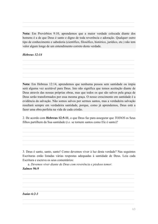 ______________________________________________________________________
______________________________________________________________________

Nota: Em Provérbios 9:10, aprendemos que a maior verdade colocada diante dos
homens é a de que Deus é santo e digno de toda reverência e adoração. Qualquer outro
tipo de conhecimento e sabedoria (científico, filosófico, histórico, jurídico, etc.) não tem
valor algum longe de um entendimento correto desta verdade.

Hebreus 12:14
______________________________________________________________________
______________________________________________________________________
______________________________________________________________________
______________________________________________________________________
______________________________________________________________________

Nota: Em Hebreus 12:14, aprendemos que nenhuma pessoa sem santidade ou ímpia
será alguma vez aceitável para Deus. Isto não significa que temos aceitação diante de
Deus através das nossas próprias obras, mas que todos os que são salvos pela graça de
Deus serão transformados por essa mesma graça. O nosso crescimento em santidade é a
evidência da salvação. Não somos salvos por sermos santos, mas a verdadeira salvação
resultará sempre em verdadeira santidade, porque, como já aprendemos, Deus está a
fazer uma obra perfeita na vida de cada cristão.

2. De acordo com Hebreus 12:5-11, o que Deus faz para assegurar que TODOS os Seus
filhos partilhem da Sua santidade (i.e. se tornem santos como Ele é santo)?
______________________________________________________________________
______________________________________________________________________
______________________________________________________________________
______________________________________________________________________
______________________________________________________________________

3. Deus é santo, santo, santo! Como devemos viver à luz desta verdade? Nas seguintes
Escrituras estão listadas várias respostas adequadas à santidade de Deus. Leia cada
Escritura e escreva os seus comentários:
    a. Devemos viver diante de Deus com reverência e piedoso temor:
Salmos 96:9
______________________________________________________________________
______________________________________________________________________
______________________________________________________________________
______________________________________________________________________
______________________________________________________________________
Isaías 6:2-3
______________________________________________________________________
______________________________________________________________________

                                                                                         65
 