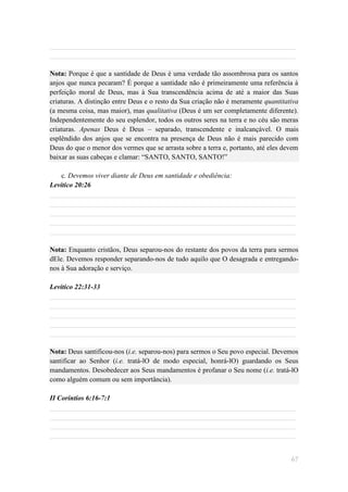 ______________________________________________________________________
______________________________________________________________________

Nota: Porque é que a santidade de Deus é uma verdade tão assombrosa para os santos
anjos que nunca pecaram? É porque a santidade não é primeiramente uma referência à
perfeição moral de Deus, mas à Sua transcendência acima de até a maior das Suas
criaturas. A distinção entre Deus e o resto da Sua criação não é meramente quantitativa
(a mesma coisa, mas maior), mas qualitativa (Deus é um ser completamente diferente).
Independentemente do seu esplendor, todos os outros seres na terra e no céu são meras
criaturas. Apenas Deus é Deus – separado, transcendente e inalcançável. O mais
esplêndido dos anjos que se encontra na presença de Deus não é mais parecido com
Deus do que o menor dos vermes que se arrasta sobre a terra e, portanto, até eles devem
baixar as suas cabeças e clamar: ―SANTO, SANTO, SANTO!‖

    c. Devemos viver diante de Deus em santidade e obediência:
Levítico 20:26
______________________________________________________________________
______________________________________________________________________
______________________________________________________________________
______________________________________________________________________
______________________________________________________________________

Nota: Enquanto cristãos, Deus separou-nos do restante dos povos da terra para sermos
dEle. Devemos responder separando-nos de tudo aquilo que O desagrada e entregando-
nos à Sua adoração e serviço.

Levítico 22:31-33
______________________________________________________________________
______________________________________________________________________
______________________________________________________________________
______________________________________________________________________
______________________________________________________________________

Nota: Deus santificou-nos (i.e. separou-nos) para sermos o Seu povo especial. Devemos
santificar ao Senhor (i.e. tratá-lO de modo especial, honrá-lO) guardando os Seus
mandamentos. Desobedecer aos Seus mandamentos é profanar o Seu nome (i.e. tratá-lO
como alguém comum ou sem importância).

II Coríntios 6:16-7:1
______________________________________________________________________
______________________________________________________________________
______________________________________________________________________
______________________________________________________________________


                                                                                    67
 