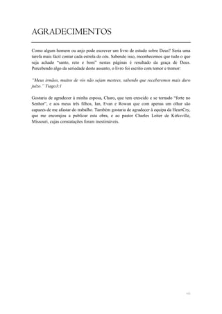 AGRADECIMENTOS
Como algum homem ou anjo pode escrever um livro de estudo sobre Deus? Seria uma
tarefa mais fácil contar cada estrela do céu. Sabendo isso, reconhecemos que tudo o que
seja achado ―santo, reto e bom‖ nestas páginas é resultado da graça de Deus.
Percebendo algo da seriedade deste assunto, o livro foi escrito com temor e tremor:

“Meus irmãos, muitos de vós não sejam mestres, sabendo que receberemos mais duro
juízo.” Tiago3:1

Gostaria de agradecer à minha esposa, Charo, que tem crescido e se tornado ―forte no
Senhor‖, e aos meus três filhos, Ian, Evan e Rowan que com apenas um olhar são
capazes de me afastar do trabalho. Também gostaria de agradecer à equipa da HeartCry,
que me encorajou a publicar esta obra, e ao pastor Charles Leiter de Kirksville,
Missouri, cujas constatações foram inestimáveis.




                                                                                    vii
 