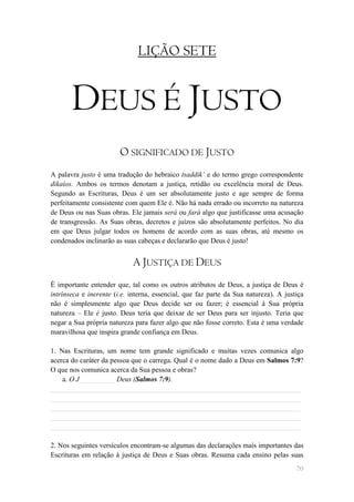 LIÇÃO SETE


       DEUS É JUSTO
                        O SIGNIFICADO DE JUSTO
A palavra justo é uma tradução do hebraico tsaddik‟ e do termo grego correspondente
dikaíos. Ambos os termos denotam a justiça, retidão ou excelência moral de Deus.
Segundo as Escrituras, Deus é um ser absolutamente justo e age sempre de forma
perfeitamente consistente com quem Ele é. Não há nada errado ou incorreto na natureza
de Deus ou nas Suas obras. Ele jamais será ou fará algo que justificasse uma acusação
de transgressão. As Suas obras, decretos e juízos são absolutamente perfeitos. No dia
em que Deus julgar todos os homens de acordo com as suas obras, até mesmo os
condenados inclinarão as suas cabeças e declararão que Deus é justo!


                            A JUSTIÇA DE DEUS
É importante entender que, tal como os outros atributos de Deus, a justiça de Deus é
intrínseca e inerente (i.e. interna, essencial, que faz parte da Sua natureza). A justiça
não é simplesmente algo que Deus decide ser ou fazer; é essencial à Sua própria
natureza – Ele é justo. Deus teria que deixar de ser Deus para ser injusto. Teria que
negar a Sua própria natureza para fazer algo que não fosse correto. Esta é uma verdade
maravilhosa que inspira grande confiança em Deus.

1. Nas Escrituras, um nome tem grande significado e muitas vezes comunica algo
acerca do caráter da pessoa que o carrega. Qual é o nome dado a Deus em Salmos 7:9?
O que nos comunica acerca da Sua pessoa e obras?
    a. O J__________ Deus (Salmos 7:9).
______________________________________________________________________
______________________________________________________________________
______________________________________________________________________
______________________________________________________________________
______________________________________________________________________

2. Nos seguintes versículos encontram-se algumas das declarações mais importantes das
Escrituras em relação à justiça de Deus e Suas obras. Resuma cada ensino pelas suas
                                                                                      70
 