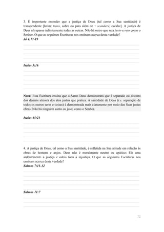 3. É importante entender que a justiça de Deus (tal como a Sua santidade) é
transcendente [latim: trans, sobre ou para além de + scandere, escalar]. A justiça de
Deus ultrapassa infinitamente todas as outras. Não há outro que seja justo e reto como o
Senhor. O que as seguintes Escrituras nos ensinam acerca desta verdade?
Jó 4:17-19
______________________________________________________________________
______________________________________________________________________
______________________________________________________________________
______________________________________________________________________
______________________________________________________________________
Isaías 5:16
______________________________________________________________________
______________________________________________________________________
______________________________________________________________________
______________________________________________________________________
______________________________________________________________________

Nota: Esta Escritura ensina que o Santo Deus demonstrará que é separado ou distinto
dos demais através dos atos justos que pratica. A santidade de Deus (i.e. separação de
todos os outros seres e coisas) é demonstrada mais claramente por meio das Suas justas
obras. Não há ninguém santo ou justo como o Senhor.

Isaías 45:21
______________________________________________________________________
______________________________________________________________________
______________________________________________________________________
______________________________________________________________________
______________________________________________________________________

4. A justiça de Deus, tal como a Sua santidade, é refletida na Sua atitude em relação às
obras de homens e anjos. Deus não é moralmente neutro ou apático; Ele ama
ardentemente a justiça e odeia toda a injustiça. O que as seguintes Escrituras nos
ensinam acerca desta verdade?
Salmos 7:11-12
______________________________________________________________________
______________________________________________________________________
______________________________________________________________________
______________________________________________________________________
______________________________________________________________________
Salmos 11:7
______________________________________________________________________
______________________________________________________________________
______________________________________________________________________


                                                                                     72
 