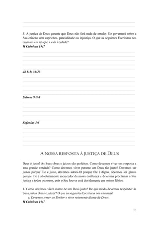 ______________________________________________________________________
______________________________________________________________________

5. A justiça de Deus garante que Deus não fará nada de errado. Ele governará sobre a
Sua criação sem caprichos, parcialidade ou injustiça. O que as seguintes Escrituras nos
ensinam em relação a esta verdade?
II Crónicas 19:7
______________________________________________________________________
______________________________________________________________________
______________________________________________________________________
______________________________________________________________________
______________________________________________________________________
Jó 8:3; 36:23
______________________________________________________________________
______________________________________________________________________
______________________________________________________________________
______________________________________________________________________
______________________________________________________________________
Salmos 9:7-8
______________________________________________________________________
______________________________________________________________________
______________________________________________________________________
______________________________________________________________________
______________________________________________________________________
Sofonias 3:5
______________________________________________________________________
______________________________________________________________________
______________________________________________________________________
______________________________________________________________________
______________________________________________________________________


             A NOSSA RESPOSTA À JUSTIÇA DE DEUS
Deus é justo! As Suas obras e juízos são perfeitos. Como devemos viver em resposta a
esta grande verdade? Como devemos viver perante um Deus tão justo? Devemos ser
justos porque Ele é justo, devemos adorá-lO porque Ele é digno, devemos ser gratos
porque Ele é absolutamente merecedor da nossa confiança e devemos proclamar a Sua
justiça a todos os povos, pois o Seu louvor está devidamente em nossos lábios.

1. Como devemos viver diante de um Deus justo? De que modo devemos responder às
Suas justas obras e juízos? O que as seguintes Escrituras nos ensinam?
    a. Devemos temer ao Senhor e viver retamente diante de Deus:
II Crónicas 19:7

                                                                                    73
 