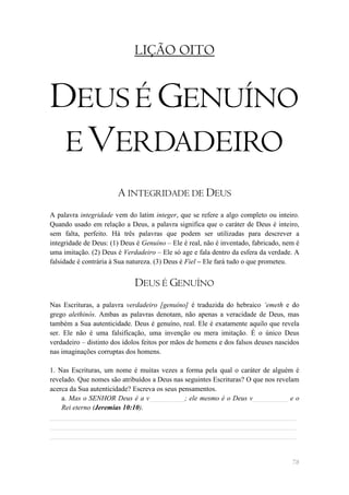 LIÇÃO OITO


DEUS É GENUÍNO
 E VERDADEIRO
                       A INTEGRIDADE DE DEUS
A palavra integridade vem do latim integer, que se refere a algo completo ou inteiro.
Quando usado em relação a Deus, a palavra significa que o caráter de Deus é inteiro,
sem falta, perfeito. Há três palavras que podem ser utilizadas para descrever a
integridade de Deus: (1) Deus é Genuíno – Ele é real, não é inventado, fabricado, nem é
uma imitação. (2) Deus é Verdadeiro – Ele só age e fala dentro da esfera da verdade. A
falsidade é contrária à Sua natureza. (3) Deus é Fiel – Ele fará tudo o que prometeu.


                             DEUS É GENUÍNO
Nas Escrituras, a palavra verdadeiro [genuíno] é traduzida do hebraico „emeth e do
grego alethinós. Ambas as palavras denotam, não apenas a veracidade de Deus, mas
também a Sua autenticidade. Deus é genuíno, real. Ele é exatamente aquilo que revela
ser. Ele não é uma falsificação, uma invenção ou mera imitação. É o único Deus
verdadeiro – distinto dos ídolos feitos por mãos de homens e dos falsos deuses nascidos
nas imaginações corruptas dos homens.

1. Nas Escrituras, um nome é muitas vezes a forma pela qual o caráter de alguém é
revelado. Que nomes são atribuídos a Deus nas seguintes Escrituras? O que nos revelam
acerca da Sua autenticidade? Escreva os seus pensamentos.
    a. Mas o SENHOR Deus é a v__________; ele mesmo é o Deus v__________ e o
    Rei eterno (Jeremias 10:10).
______________________________________________________________________
______________________________________________________________________
______________________________________________________________________


                                                                                    78
 