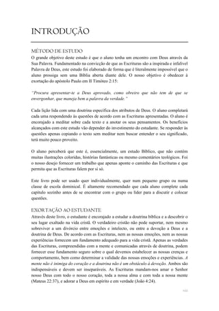 INTRODUÇÃO

MÉTODO DE ESTUDO
O grande objetivo deste estudo é que o aluno tenha um encontro com Deus através da
Sua Palavra. Fundamentado na convicção de que as Escrituras são a inspirada e infalível
Palavra de Deus, este estudo foi elaborado de forma que é literalmente impossível que o
aluno prossiga sem uma Bíblia aberta diante dele. O nosso objetivo é obedecer à
exortação do apóstolo Paulo em II Timóteo 2:15:

“Procura apresentar-te a Deus aprovado, como obreiro que não tem de que se
envergonhar, que maneja bem a palavra da verdade.”

Cada lição lida com uma doutrina específica dos atributos de Deus. O aluno completará
cada uma respondendo às questões de acordo com as Escrituras apresentadas. O aluno é
encorajado a meditar sobre cada texto e a anotar os seus pensamentos. Os benefícios
alcançados com este estudo vão depender do investimento do estudante. Se responder às
questões apenas copiando o texto sem meditar nem buscar entender o seu significado,
terá muito pouco proveito.

O aluno perceberá que este é, essencialmente, um estudo Bíblico, que não contém
muitas ilustrações coloridas, histórias fantásticas ou mesmo comentários teológicos. Foi
o nosso desejo fornecer um trabalho que apenas aponte o caminho das Escrituras e que
permita que as Escrituras falem por si só.

Este livro pode ser usado quer individualmente, quer num pequeno grupo ou numa
classe de escola dominical. É altamente recomendado que cada aluno complete cada
capítulo sozinho antes de se encontrar com o grupo ou líder para a discutir e colocar
questões.

EXORTAÇÃO AO ESTUDANTE
Através deste livro, o estudante é encorajado a estudar a doutrina bíblica e a descobrir o
seu lugar exaltado na vida cristã. O verdadeiro cristão não pode suportar, nem mesmo
sobreviver a um divórcio entre emoções e intelecto, ou entre a devoção a Deus e a
doutrina de Deus. De acordo com as Escrituras, nem as nossas emoções, nem as nossas
experiências fornecem um fundamento adequado para a vida cristã. Apenas as verdades
das Escrituras, compreendidas com a mente e comunicadas através de doutrina, podem
fornecer esse fundamento seguro sobre o qual devemos estabelecer as nossas crenças e
comportamento, bem como determinar a validade das nossas emoções e experiências. A
mente não é inimiga do coração e a doutrina não é um obstáculo à devoção. Ambos são
indispensáveis e devem ser inseparáveis. As Escrituras mandam-nos amar o Senhor
nosso Deus com todo o nosso coração, toda a nossa alma e com toda a nossa mente
(Mateus 22:37), e adorar a Deus em espírito e em verdade (João 4:24).

                                                                                       viii
 