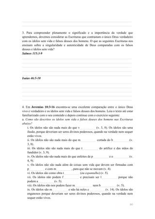 ______________________________________________________________________
______________________________________________________________________

3. Para compreender plenamente o significado e a importância da verdade que
aprendemos, devemos considerar as Escrituras que contrastam o único Deus verdadeiro
com os ídolos sem vida e falsos deuses dos homens. O que as seguintes Escrituras nos
ensinam sobre a singularidade e autenticidade de Deus comparadas com os falsos
deuses e ídolos sem vida?
Salmos 115:3-9
______________________________________________________________________
______________________________________________________________________
______________________________________________________________________
______________________________________________________________________
______________________________________________________________________
Isaías 46:5-10
______________________________________________________________________
______________________________________________________________________
______________________________________________________________________
______________________________________________________________________
______________________________________________________________________

4. Em Jeremias 10:3-16 encontra-se uma excelente comparação entre o único Deus
vivo e verdadeiro e os ídolos sem vida e falsos deuses dos homens. Leia o texto até estar
familiarizado com o seu conteúdo e depois continue com o exercício seguinte:
a. Como são descritos os ídolos sem vida e falsos deuses dos homens nas Escrituras
abaixo?
    i. Os ídolos não são nada mais do que v__________ (v. 3, 8). Os ídolos são uma
    ilusão, porque deveriam ser seres divinos poderosos, quando na verdade nem sequer
    estão vivos.
    ii. Os ídolos não são nada mais do que m__________ cortada do b__________ (v.
    3, 8).
    iii. Os ídolos não são nada mais do que t__________ do artífice e das mãos do
    fundidor (v. 3, 9).
    iv. Os ídolos não são nada mais do que enfeites de p__________ e o__________ (v.
    4, 9).
    v. Os ídolos não são nada além de coisas sem vida que devem ser firmadas com
    p__________ e com m__________, para que não se movam (v. 4).
    vi. Os ídolos são como obra t__________ (ou espantalho) (v. 5).
    vii. Os ídolos não podem f__________ e precisam ser l__________ porque não
    podem a__________ (v. 5).
    viii. Os ídolos não nos podem fazer m___________ nem b__________ (v. 5).
    ix. Os ídolos são m__________ e não há neles e__________ (v. 14). Os ídolos são
    enganosos porque deveriam ser seres divinos poderosos, quando na verdade nem
    sequer estão vivos.

                                                                                      80
 