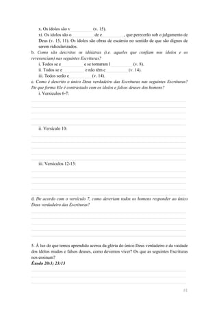 x. Os ídolos são v__________ (v. 15).
    xi. Os ídolos são o__________ de e__________, que perecerão sob o julgamento de
    Deus (v. 15, 11). Os ídolos são obras de escárnio no sentido de que são dignos de
    serem ridicularizados.
b. Como são descritos os idólatras (i.e. aqueles que confiam nos ídolos e os
reverenciam) nas seguintes Escrituras?
    i. Todos se e__________ e se tornaram l__________ (v. 8).
    ii. Todos se e__________ e não têm c__________ (v. 14).
    iii. Todos serão e__________ (v. 14).
c. Como é descrito o único Deus verdadeiro das Escrituras nas seguintes Escrituras?
De que forma Ele é contrastado com os ídolos e falsos deuses dos homens?
    i. Versículos 6-7:
______________________________________________________________________
______________________________________________________________________
______________________________________________________________________
______________________________________________________________________
______________________________________________________________________
    ii. Versículo 10:
______________________________________________________________________
______________________________________________________________________
______________________________________________________________________
______________________________________________________________________
______________________________________________________________________
    iii. Versículos 12-13:
______________________________________________________________________
______________________________________________________________________
______________________________________________________________________
______________________________________________________________________
______________________________________________________________________
d. De acordo com o versículo 7, como deveriam todos os homens responder ao único
Deus verdadeiro das Escrituras?
______________________________________________________________________
______________________________________________________________________
______________________________________________________________________
______________________________________________________________________
______________________________________________________________________

5. À luz do que temos aprendido acerca da glória do único Deus verdadeiro e da vaidade
dos ídolos mudos e falsos deuses, como devemos viver? Os que as seguintes Escrituras
nos ensinam?
Êxodo 20:3; 23:13
______________________________________________________________________
______________________________________________________________________
______________________________________________________________________

                                                                                   81
 
