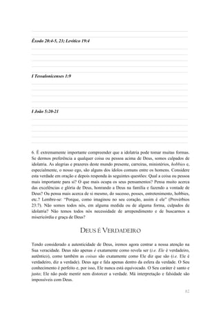 ______________________________________________________________________
______________________________________________________________________
Êxodo 20:4-5, 23; Levítico 19:4
______________________________________________________________________
______________________________________________________________________
______________________________________________________________________
______________________________________________________________________
______________________________________________________________________
I Tessalonicenses 1:9
______________________________________________________________________
______________________________________________________________________
______________________________________________________________________
______________________________________________________________________
______________________________________________________________________
I João 5:20-21
______________________________________________________________________
______________________________________________________________________
______________________________________________________________________
______________________________________________________________________
______________________________________________________________________

6. É extremamente importante compreender que a idolatria pode tomar muitas formas.
Se dermos preferência a qualquer coisa ou pessoa acima de Deus, somos culpados de
idolatria. As alegrias e prazeres deste mundo presente, carreiras, ministérios, hobbies e,
especialmente, o nosso ego, são alguns dos ídolos comuns entre os homens. Considere
esta verdade em oração e depois responda às seguintes questões: Qual a coisa ou pessoa
mais importante para si? O que mais ocupa os seus pensamentos? Pensa muito acerca
das excelências e glória de Deus, honrando a Deus na família e fazendo a vontade de
Deus? Ou pensa mais acerca de si mesmo, do sucesso, posses, entretenimento, hobbies,
etc.? Lembre-se: ―Porque, como imaginou no seu coração, assim é ele‖ (Provérbios
23:7). Não somos todos nós, em alguma medida ou de alguma forma, culpados de
idolatria? Não temos todos nós necessidade de arrependimento e de buscarmos a
misericórdia e graça de Deus?


                           DEUS É VERDADEIRO
Tendo considerado a autenticidade de Deus, iremos agora centrar a nossa atenção na
Sua veracidade. Deus não apenas é exatamente como revela ser (i.e. Ele é verdadeiro,
autêntico), como também as coisas são exatamente como Ele diz que são (i.e. Ele é
verdadeiro, diz a verdade). Deus age e fala apenas dentro da esfera da verdade. O Seu
conhecimento é perfeito e, por isso, Ele nunca está equivocado. O Seu caráter é santo e
justo; Ele não pode mentir nem distorcer a verdade. Má interpretação e falsidade são
impossíveis com Deus.

                                                                                       82
 