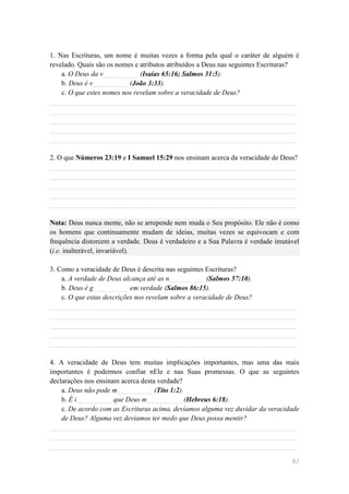 1. Nas Escrituras, um nome é muitas vezes a forma pela qual o caráter de alguém é
revelado. Quais são os nomes e atributos atribuídos a Deus nas seguintes Escrituras?
    a. O Deus da v__________ (Isaías 65:16; Salmos 31:5).
    b. Deus é v__________ (João 3:33).
    c. O que estes nomes nos revelam sobre a veracidade de Deus?
______________________________________________________________________
______________________________________________________________________
______________________________________________________________________
______________________________________________________________________
______________________________________________________________________

2. O que Números 23:19 e I Samuel 15:29 nos ensinam acerca da veracidade de Deus?
______________________________________________________________________
______________________________________________________________________
______________________________________________________________________
______________________________________________________________________
______________________________________________________________________

Nota: Deus nunca mente, não se arrepende nem muda o Seu propósito. Ele não é como
os homens que continuamente mudam de ideias, muitas vezes se equivocam e com
frequência distorcem a verdade. Deus é verdadeiro e a Sua Palavra é verdade imutável
(i.e. inalterável, invariável).

3. Como a veracidade de Deus é descrita nas seguintes Escrituras?
    a. A verdade de Deus alcança até as n__________ (Salmos 57:10).
    b. Deus é g__________ em verdade (Salmos 86:15).
    c. O que estas descrições nos revelam sobre a veracidade de Deus?
______________________________________________________________________
______________________________________________________________________
______________________________________________________________________
______________________________________________________________________
______________________________________________________________________

4. A veracidade de Deus tem muitas implicações importantes, mas uma das mais
importantes é podermos confiar nEle e nas Suas promessas. O que as seguintes
declarações nos ensinam acerca desta verdade?
    a. Deus não pode m__________ (Tito 1:2).
    b. É i__________ que Deus m__________ (Hebreus 6:18).
    c. De acordo com as Escrituras acima, devíamos alguma vez duvidar da veracidade
    de Deus? Alguma vez devíamos ter medo que Deus possa mentir?
______________________________________________________________________
______________________________________________________________________
______________________________________________________________________

                                                                                 83
 