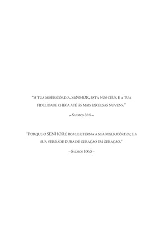 “A TUA MISERICÓRDIA, SENHOR, ESTÁ NOS CÉUS, E A TUA
     FIDELIDADE CHEGA ATÉ ÀS MAIS EXCELSAS NUVENS.”

                     – SALMOS 36:5 –



“PORQUE O SENHOR É BOM, E ETERNA A SUA MISERICÓRDIA; E A
       SUA VERDADE DURA DE GERAÇÃO EM GERAÇÃO.”

                     – SALMOS 100:5 –
 