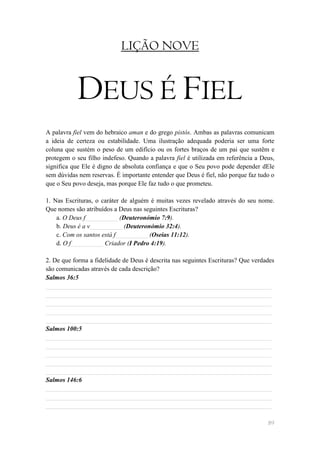 LIÇÃO NOVE


            DEUS É FIEL
A palavra fiel vem do hebraico aman e do grego pistós. Ambas as palavras comunicam
a ideia de certeza ou estabilidade. Uma ilustração adequada poderia ser uma forte
coluna que sustém o peso de um edifício ou os fortes braços de um pai que sustêm e
protegem o seu filho indefeso. Quando a palavra fiel é utilizada em referência a Deus,
significa que Ele é digno de absoluta confiança e que o Seu povo pode depender dEle
sem dúvidas nem reservas. É importante entender que Deus é fiel, não porque faz tudo o
que o Seu povo deseja, mas porque Ele faz tudo o que prometeu.

1. Nas Escrituras, o caráter de alguém é muitas vezes revelado através do seu nome.
Que nomes são atribuídos a Deus nas seguintes Escrituras?
    a. O Deus f__________ (Deuteronómio 7:9).
    b. Deus é a v__________ (Deuteronómio 32:4).
    c. Com os santos está f__________ (Oseias 11:12).
    d. O f__________ Criador (I Pedro 4:19).

2. De que forma a fidelidade de Deus é descrita nas seguintes Escrituras? Que verdades
são comunicadas através de cada descrição?
Salmos 36:5
______________________________________________________________________
______________________________________________________________________
______________________________________________________________________
______________________________________________________________________
______________________________________________________________________
Salmos 100:5
______________________________________________________________________
______________________________________________________________________
______________________________________________________________________
______________________________________________________________________
______________________________________________________________________
Salmos 146:6
______________________________________________________________________
______________________________________________________________________
______________________________________________________________________

                                                                                   89
 