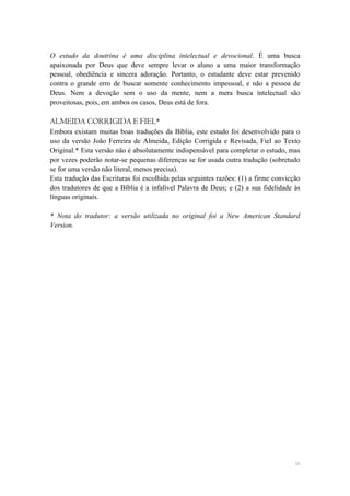 O estudo da doutrina é uma disciplina intelectual e devocional. É uma busca
apaixonada por Deus que deve sempre levar o aluno a uma maior transformação
pessoal, obediência e sincera adoração. Portanto, o estudante deve estar prevenido
contra o grande erro de buscar somente conhecimento impessoal, e não a pessoa de
Deus. Nem a devoção sem o uso da mente, nem a mera busca intelectual são
proveitosas, pois, em ambos os casos, Deus está de fora.

ALMEIDA CORRIGIDA E FIEL*
Embora existam muitas boas traduções da Bíblia, este estudo foi desenvolvido para o
uso da versão João Ferreira de Almeida, Edição Corrigida e Revisada, Fiel ao Texto
Original.* Esta versão não é absolutamente indispensável para completar o estudo, mas
por vezes poderão notar-se pequenas diferenças se for usada outra tradução (sobretudo
se for uma versão não literal, menos precisa).
Esta tradução das Escrituras foi escolhida pelas seguintes razões: (1) a firme convicção
dos tradutores de que a Bíblia é a infalível Palavra de Deus; e (2) a sua fidelidade às
línguas originais.

* Nota do tradutor: a versão utilizada no original foi a New American Standard
Version.




                                                                                      ix
 
