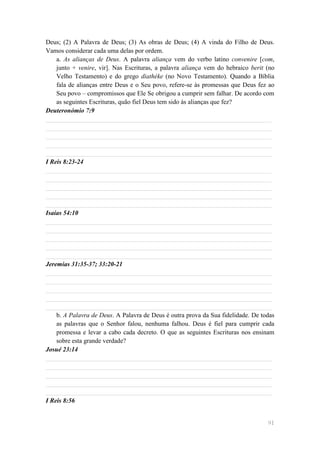 Deus; (2) A Palavra de Deus; (3) As obras de Deus; (4) A vinda do Filho de Deus.
Vamos considerar cada uma delas por ordem.
    a. As alianças de Deus. A palavra aliança vem do verbo latino convenire [com,
    junto + venire, vir]. Nas Escrituras, a palavra aliança vem do hebraico berit (no
    Velho Testamento) e do grego diathéke (no Novo Testamento). Quando a Bíblia
    fala de alianças entre Deus e o Seu povo, refere-se às promessas que Deus fez ao
    Seu povo – compromissos que Ele Se obrigou a cumprir sem falhar. De acordo com
    as seguintes Escrituras, quão fiel Deus tem sido às alianças que fez?
Deuteronómio 7:9
______________________________________________________________________
______________________________________________________________________
______________________________________________________________________
______________________________________________________________________
______________________________________________________________________
I Reis 8:23-24
______________________________________________________________________
______________________________________________________________________
______________________________________________________________________
______________________________________________________________________
______________________________________________________________________
Isaías 54:10
______________________________________________________________________
______________________________________________________________________
______________________________________________________________________
______________________________________________________________________
______________________________________________________________________
Jeremias 31:35-37; 33:20-21
______________________________________________________________________
______________________________________________________________________
______________________________________________________________________
______________________________________________________________________
______________________________________________________________________
    b. A Palavra de Deus. A Palavra de Deus é outra prova da Sua fidelidade. De todas
    as palavras que o Senhor falou, nenhuma falhou. Deus é fiel para cumprir cada
    promessa e levar a cabo cada decreto. O que as seguintes Escrituras nos ensinam
    sobre esta grande verdade?
Josué 23:14
______________________________________________________________________
______________________________________________________________________
______________________________________________________________________
______________________________________________________________________
______________________________________________________________________
I Reis 8:56


                                                                                  91
 