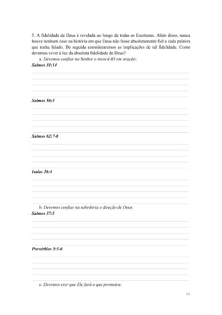 5. A fidelidade de Deus é revelada ao longo de todas as Escrituras. Além disso, nunca
houve nenhum caso na história em que Deus não fosse absolutamente fiel a cada palavra
que tenha falado. De seguida consideraremos as implicações de tal fidelidade. Como
devemos viver à luz da absoluta fidelidade de Deus?
    a. Devemos confiar no Senhor e invocá-lO em oração:
Salmos 31:14
______________________________________________________________________
______________________________________________________________________
______________________________________________________________________
______________________________________________________________________
______________________________________________________________________
Salmos 56:3
______________________________________________________________________
______________________________________________________________________
______________________________________________________________________
______________________________________________________________________
______________________________________________________________________
Salmos 62:7-8
______________________________________________________________________
______________________________________________________________________
______________________________________________________________________
______________________________________________________________________
______________________________________________________________________
Isaías 26:4
______________________________________________________________________
______________________________________________________________________
______________________________________________________________________
______________________________________________________________________
______________________________________________________________________
    b. Devemos confiar na sabedoria e direção de Deus:
Salmos 37:5
______________________________________________________________________
______________________________________________________________________
______________________________________________________________________
______________________________________________________________________
______________________________________________________________________
Provérbios 3:5-6
______________________________________________________________________
______________________________________________________________________
______________________________________________________________________
______________________________________________________________________
______________________________________________________________________
    c. Devemos crer que Ele fará o que prometeu:

                                                                                  94
 