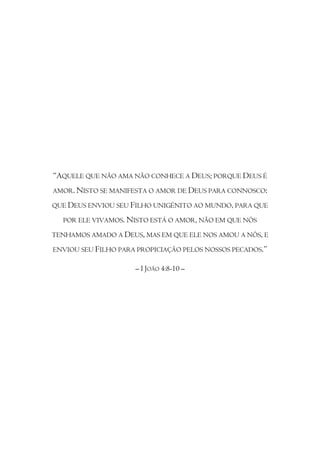 “AQUELE QUE NÃO AMA NÃO CONHECE A DEUS; PORQUE DEUS É
AMOR. NISTO SE MANIFESTA O AMOR DE DEUS PARA CONNOSCO:

QUE DEUS ENVIOU SEU FILHO UNIGÉNITO AO MUNDO, PARA QUE

  POR ELE VIVAMOS. NISTO ESTÁ O AMOR, NÃO EM QUE NÓS

TENHAMOS AMADO A DEUS, MAS EM QUE ELE NOS AMOU A NÓS, E

ENVIOU SEU FILHO PARA PROPICIAÇÃO PELOS NOSSOS PECADOS.”

                     – I JOÃO 4:8-10 –
 