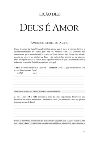 LIÇÃO DEZ


      DEUS É AMOR
                    AMOR: UM ATRIBUTO DIVINO
O que é o amor de Deus? É aquele atributo divino que O move a entregar-Se livre e
desinteressadamente aos outros para bem ou benefício deles. As Escrituras nos
ensinam-nos que o amor divino (i.e. o amor de Deus) é muito mais do que uma atitude,
emoção ou obra. É um atributo de Deus – faz parte do Seu próprio ser ou natureza.
Deus não apenas ama; Ele é amor. Ele é a própria essência do que é o verdadeiro amor e
todo amor verdadeiro flui dEle como fonte principal.

1. Qual é o nome atribuído a Deus em II Coríntios 13:11? O que este nome nos fala
acerca da natureza de Deus?
    a. O D__________ de a__________.
______________________________________________________________________
______________________________________________________________________
______________________________________________________________________
______________________________________________________________________
______________________________________________________________________

Nota: Deus é amor e é a fonte de todo o amor verdadeiro.

2. Em I João 4:8 e 4:16 encontra-se uma das mais importantes declarações das
Escrituras em relação ao caráter e à natureza de Deus. Que declaração é essa e o que nos
transmite acerca de Deus?
______________________________________________________________________
______________________________________________________________________
______________________________________________________________________
______________________________________________________________________
______________________________________________________________________

Nota: É importante reconhecer que as Escrituras declaram que ―Deus é Amor‖ e não
que ―Amor é Deus‖. Estas frases não são intercambiáveis. O universo não foi criado e



                                                                                     98
 