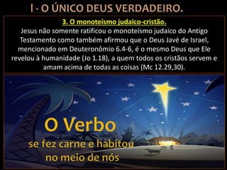 3. O monoteísmo judaico-cristão.
Jesus não somente ratificou o monoteísmo judaico do Antigo
Testamento como também afirmou que o Deus Javé de Israel,
mencionado em Deuteronômio 6.4-6, é o mesmo Deus que Ele
revelou à humanidade (Jo 1.18), a quem todos os cristãos servem e
amam acima de todas as coisas (Mc 12.29,30).
 