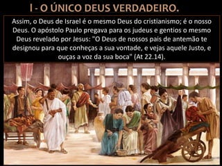 Assim, o Deus de Israel é o mesmo Deus do cristianismo; é o nosso
Deus. O apóstolo Paulo pregava para os judeus e gentios o mesmo
Deus revelado por Jesus: "O Deus de nossos pais de antemão te
designou para que conheças a sua vontade, e vejas aquele Justo, e
ouças a voz da sua boca" (At 22.14).
 