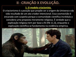 1. O modelo criacionista.
O criacionismo é a posição que propõe ser a origem do Universo e da
vida resultado de um ato criador intencional. Essa cosmovisão é
encarada com suspeita porque a comunidade científica incrédula a
considera uma proposta meramente religiosa. É verdade que a
explicação religiosa tem por base a fé (Hb 11.3), enquanto a
explicação científica se fundamenta na evidência empírica.
 