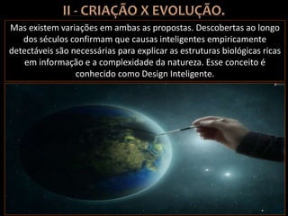 Mas existem variações em ambas as propostas. Descobertas ao longo
dos séculos confirmam que causas inteligentes empiricamente
detectáveis são necessárias para explicar as estruturas biológicas ricas
em informação e a complexidade da natureza. Esse conceito é
conhecido como Design Inteligente.
 