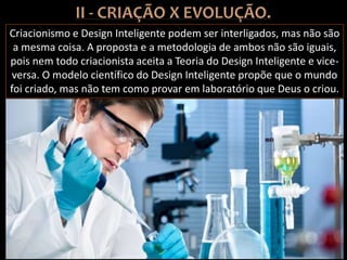 Criacionismo e Design Inteligente podem ser interligados, mas não são
a mesma coisa. A proposta e a metodologia de ambos não são iguais,
pois nem todo criacionista aceita a Teoria do Design Inteligente e vice-
versa. O modelo científico do Design Inteligente propõe que o mundo
foi criado, mas não tem como provar em laboratório que Deus o criou.
 