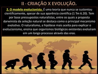 2. O modelo evolucionista. É uma teoria que nunca se sustentou
cientificamente, apesar de sua aparência científica (1 Tm 6.20). Tem
por base pressupostos naturalistas, entre os quais a proposta
darwinista da seleção natural se destaca como o principal mecanismo
evolutivo. O naturalismo, a hipótese mais aceita para explicar o
evolucionismo, ensina que organismos biológicos existentes evoluíram
em um longo processo através das eras.
 